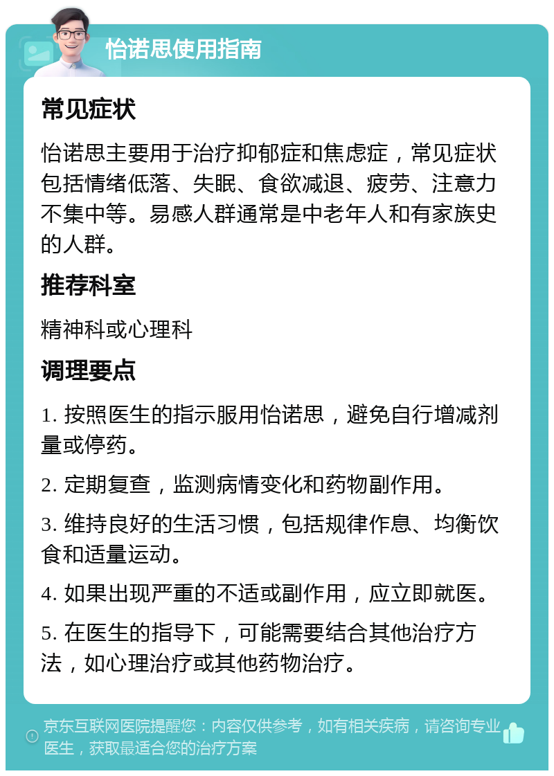 怡诺思使用指南 常见症状 怡诺思主要用于治疗抑郁症和焦虑症，常见症状包括情绪低落、失眠、食欲减退、疲劳、注意力不集中等。易感人群通常是中老年人和有家族史的人群。 推荐科室 精神科或心理科 调理要点 1. 按照医生的指示服用怡诺思，避免自行增减剂量或停药。 2. 定期复查，监测病情变化和药物副作用。 3. 维持良好的生活习惯，包括规律作息、均衡饮食和适量运动。 4. 如果出现严重的不适或副作用，应立即就医。 5. 在医生的指导下，可能需要结合其他治疗方法，如心理治疗或其他药物治疗。