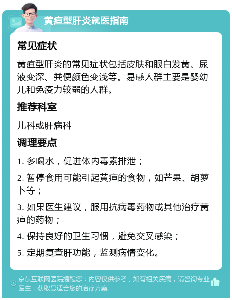 黄疸型肝炎就医指南 常见症状 黄疸型肝炎的常见症状包括皮肤和眼白发黄、尿液变深、粪便颜色变浅等。易感人群主要是婴幼儿和免疫力较弱的人群。 推荐科室 儿科或肝病科 调理要点 1. 多喝水，促进体内毒素排泄； 2. 暂停食用可能引起黄疸的食物，如芒果、胡萝卜等； 3. 如果医生建议，服用抗病毒药物或其他治疗黄疸的药物； 4. 保持良好的卫生习惯，避免交叉感染； 5. 定期复查肝功能，监测病情变化。