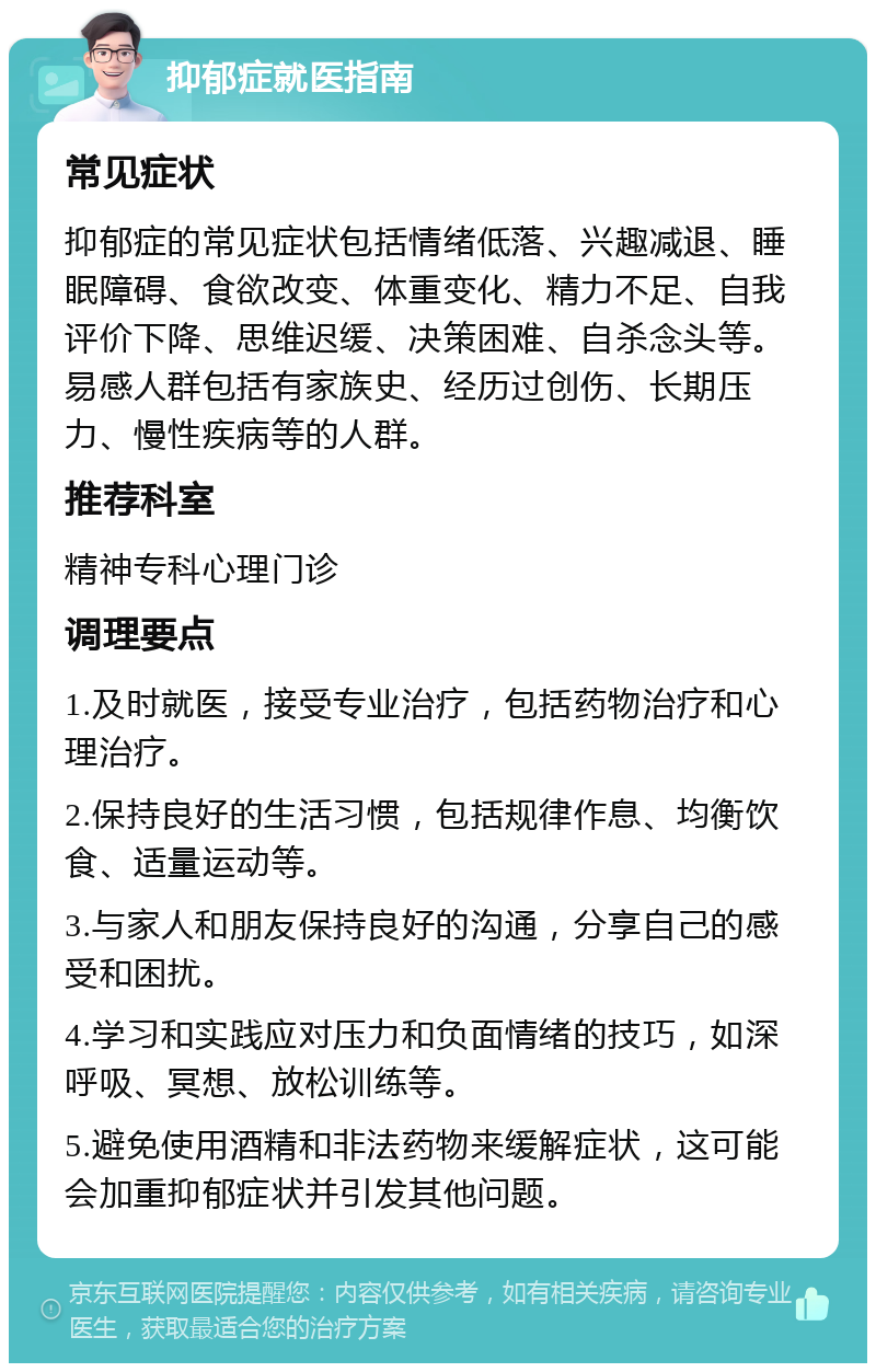 抑郁症就医指南 常见症状 抑郁症的常见症状包括情绪低落、兴趣减退、睡眠障碍、食欲改变、体重变化、精力不足、自我评价下降、思维迟缓、决策困难、自杀念头等。易感人群包括有家族史、经历过创伤、长期压力、慢性疾病等的人群。 推荐科室 精神专科心理门诊 调理要点 1.及时就医，接受专业治疗，包括药物治疗和心理治疗。 2.保持良好的生活习惯，包括规律作息、均衡饮食、适量运动等。 3.与家人和朋友保持良好的沟通，分享自己的感受和困扰。 4.学习和实践应对压力和负面情绪的技巧，如深呼吸、冥想、放松训练等。 5.避免使用酒精和非法药物来缓解症状，这可能会加重抑郁症状并引发其他问题。