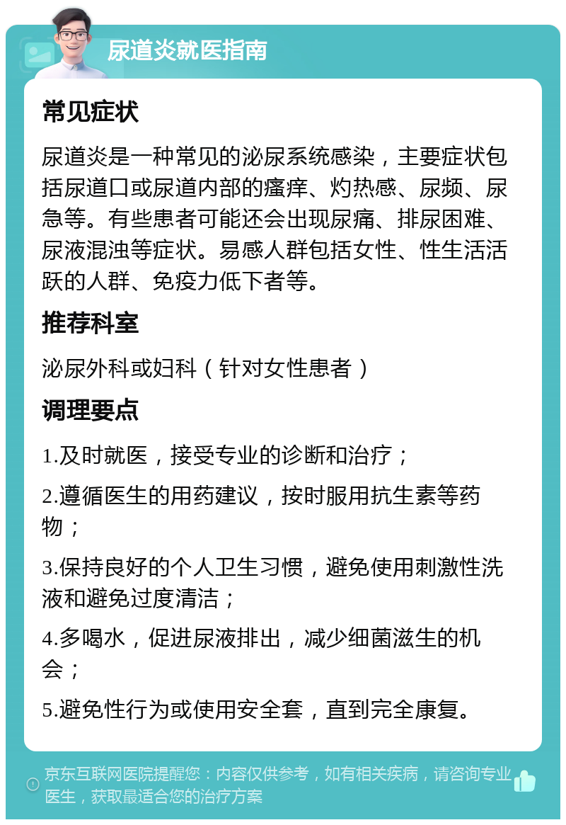 尿道炎就医指南 常见症状 尿道炎是一种常见的泌尿系统感染，主要症状包括尿道口或尿道内部的瘙痒、灼热感、尿频、尿急等。有些患者可能还会出现尿痛、排尿困难、尿液混浊等症状。易感人群包括女性、性生活活跃的人群、免疫力低下者等。 推荐科室 泌尿外科或妇科（针对女性患者） 调理要点 1.及时就医，接受专业的诊断和治疗； 2.遵循医生的用药建议，按时服用抗生素等药物； 3.保持良好的个人卫生习惯，避免使用刺激性洗液和避免过度清洁； 4.多喝水，促进尿液排出，减少细菌滋生的机会； 5.避免性行为或使用安全套，直到完全康复。