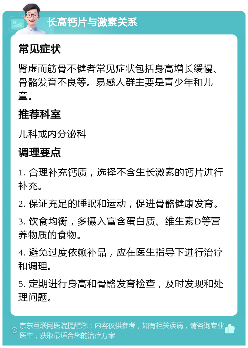 长高钙片与激素关系 常见症状 肾虚而筋骨不健者常见症状包括身高增长缓慢、骨骼发育不良等。易感人群主要是青少年和儿童。 推荐科室 儿科或内分泌科 调理要点 1. 合理补充钙质，选择不含生长激素的钙片进行补充。 2. 保证充足的睡眠和运动，促进骨骼健康发育。 3. 饮食均衡，多摄入富含蛋白质、维生素D等营养物质的食物。 4. 避免过度依赖补品，应在医生指导下进行治疗和调理。 5. 定期进行身高和骨骼发育检查，及时发现和处理问题。