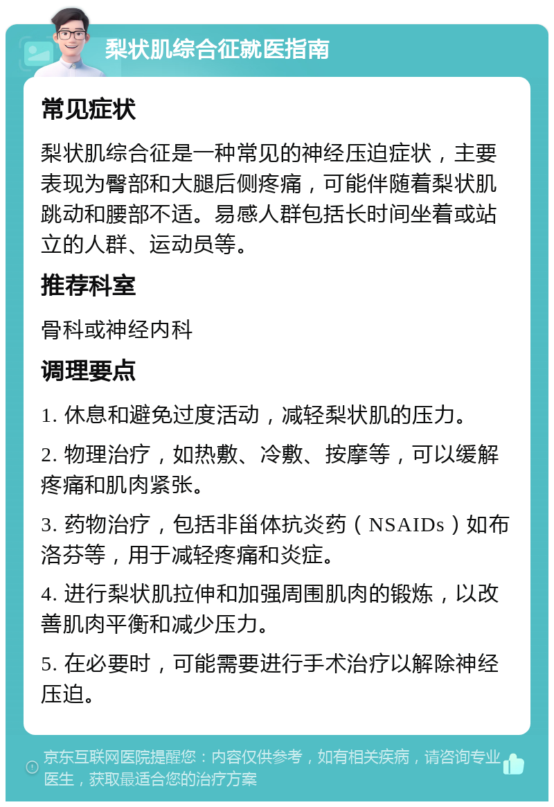 梨状肌综合征就医指南 常见症状 梨状肌综合征是一种常见的神经压迫症状，主要表现为臀部和大腿后侧疼痛，可能伴随着梨状肌跳动和腰部不适。易感人群包括长时间坐着或站立的人群、运动员等。 推荐科室 骨科或神经内科 调理要点 1. 休息和避免过度活动，减轻梨状肌的压力。 2. 物理治疗，如热敷、冷敷、按摩等，可以缓解疼痛和肌肉紧张。 3. 药物治疗，包括非甾体抗炎药（NSAIDs）如布洛芬等，用于减轻疼痛和炎症。 4. 进行梨状肌拉伸和加强周围肌肉的锻炼，以改善肌肉平衡和减少压力。 5. 在必要时，可能需要进行手术治疗以解除神经压迫。