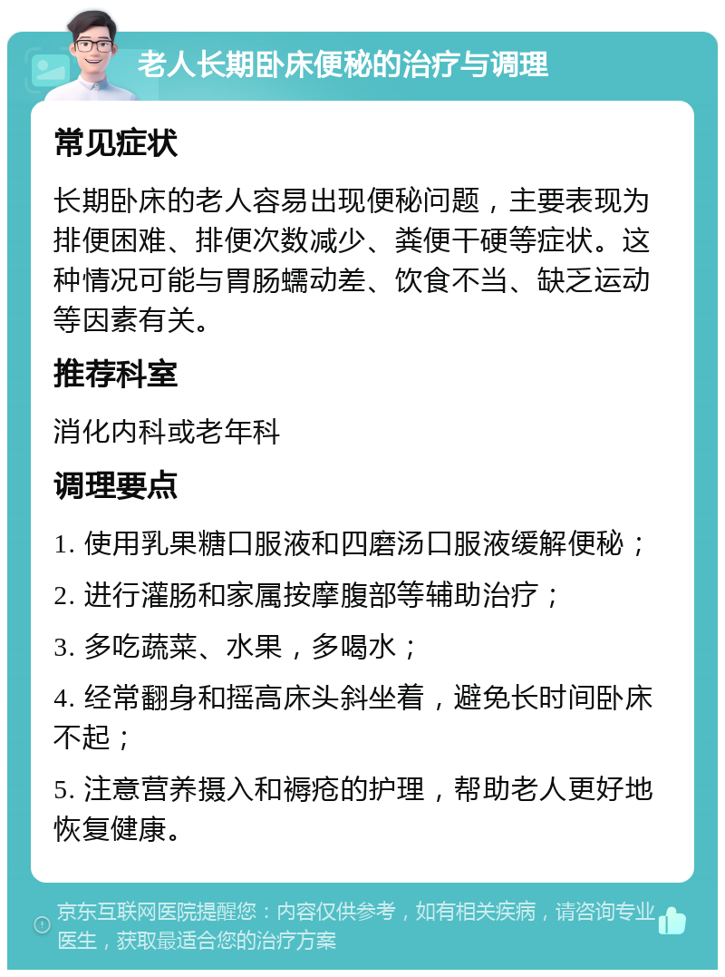 老人长期卧床便秘的治疗与调理 常见症状 长期卧床的老人容易出现便秘问题，主要表现为排便困难、排便次数减少、粪便干硬等症状。这种情况可能与胃肠蠕动差、饮食不当、缺乏运动等因素有关。 推荐科室 消化内科或老年科 调理要点 1. 使用乳果糖口服液和四磨汤口服液缓解便秘； 2. 进行灌肠和家属按摩腹部等辅助治疗； 3. 多吃蔬菜、水果，多喝水； 4. 经常翻身和摇高床头斜坐着，避免长时间卧床不起； 5. 注意营养摄入和褥疮的护理，帮助老人更好地恢复健康。