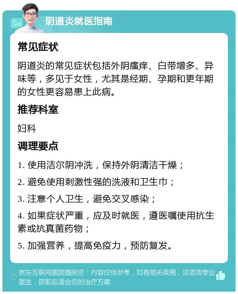 阴道炎就医指南 常见症状 阴道炎的常见症状包括外阴瘙痒、白带增多、异味等，多见于女性，尤其是经期、孕期和更年期的女性更容易患上此病。 推荐科室 妇科 调理要点 1. 使用洁尔阴冲洗，保持外阴清洁干燥； 2. 避免使用刺激性强的洗液和卫生巾； 3. 注意个人卫生，避免交叉感染； 4. 如果症状严重，应及时就医，遵医嘱使用抗生素或抗真菌药物； 5. 加强营养，提高免疫力，预防复发。