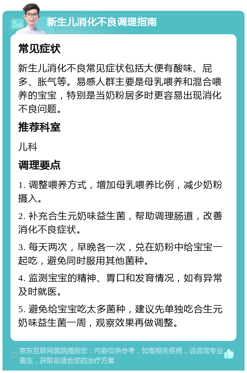 新生儿消化不良调理指南 常见症状 新生儿消化不良常见症状包括大便有酸味、屁多、胀气等。易感人群主要是母乳喂养和混合喂养的宝宝，特别是当奶粉居多时更容易出现消化不良问题。 推荐科室 儿科 调理要点 1. 调整喂养方式，增加母乳喂养比例，减少奶粉摄入。 2. 补充合生元奶味益生菌，帮助调理肠道，改善消化不良症状。 3. 每天两次，早晚各一次，兑在奶粉中给宝宝一起吃，避免同时服用其他菌种。 4. 监测宝宝的精神、胃口和发育情况，如有异常及时就医。 5. 避免给宝宝吃太多菌种，建议先单独吃合生元奶味益生菌一周，观察效果再做调整。