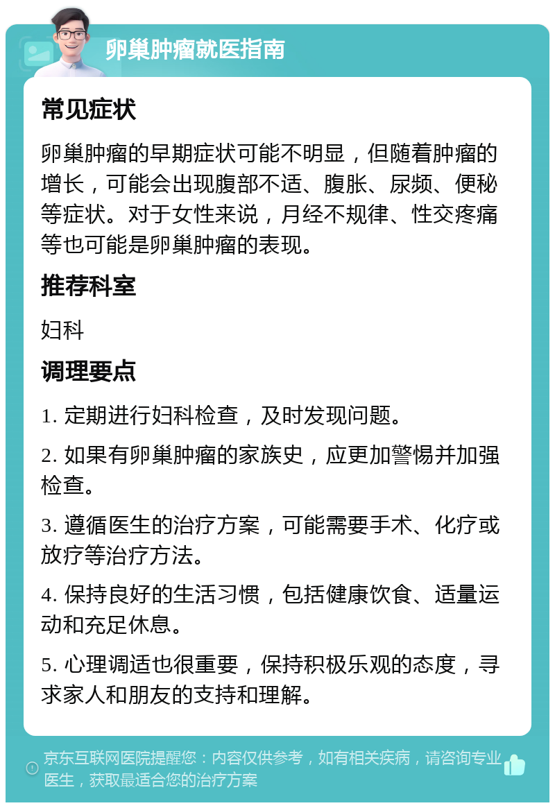 卵巢肿瘤就医指南 常见症状 卵巢肿瘤的早期症状可能不明显，但随着肿瘤的增长，可能会出现腹部不适、腹胀、尿频、便秘等症状。对于女性来说，月经不规律、性交疼痛等也可能是卵巢肿瘤的表现。 推荐科室 妇科 调理要点 1. 定期进行妇科检查，及时发现问题。 2. 如果有卵巢肿瘤的家族史，应更加警惕并加强检查。 3. 遵循医生的治疗方案，可能需要手术、化疗或放疗等治疗方法。 4. 保持良好的生活习惯，包括健康饮食、适量运动和充足休息。 5. 心理调适也很重要，保持积极乐观的态度，寻求家人和朋友的支持和理解。