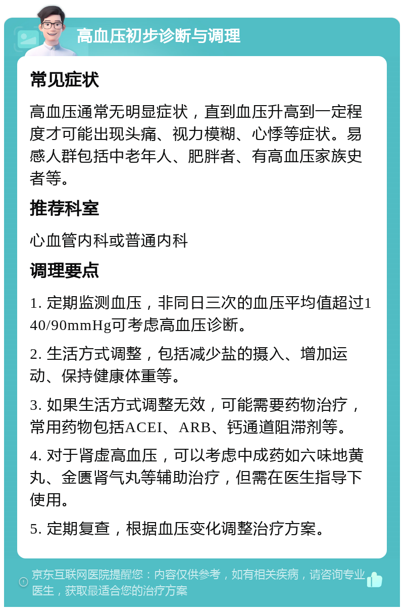 高血压初步诊断与调理 常见症状 高血压通常无明显症状，直到血压升高到一定程度才可能出现头痛、视力模糊、心悸等症状。易感人群包括中老年人、肥胖者、有高血压家族史者等。 推荐科室 心血管内科或普通内科 调理要点 1. 定期监测血压，非同日三次的血压平均值超过140/90mmHg可考虑高血压诊断。 2. 生活方式调整，包括减少盐的摄入、增加运动、保持健康体重等。 3. 如果生活方式调整无效，可能需要药物治疗，常用药物包括ACEI、ARB、钙通道阻滞剂等。 4. 对于肾虚高血压，可以考虑中成药如六味地黄丸、金匮肾气丸等辅助治疗，但需在医生指导下使用。 5. 定期复查，根据血压变化调整治疗方案。