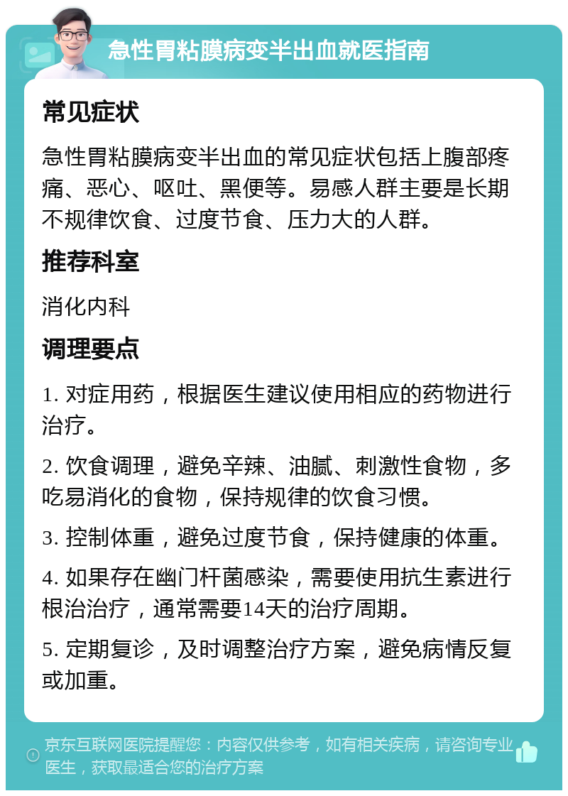 急性胃粘膜病变半出血就医指南 常见症状 急性胃粘膜病变半出血的常见症状包括上腹部疼痛、恶心、呕吐、黑便等。易感人群主要是长期不规律饮食、过度节食、压力大的人群。 推荐科室 消化内科 调理要点 1. 对症用药，根据医生建议使用相应的药物进行治疗。 2. 饮食调理，避免辛辣、油腻、刺激性食物，多吃易消化的食物，保持规律的饮食习惯。 3. 控制体重，避免过度节食，保持健康的体重。 4. 如果存在幽门杆菌感染，需要使用抗生素进行根治治疗，通常需要14天的治疗周期。 5. 定期复诊，及时调整治疗方案，避免病情反复或加重。