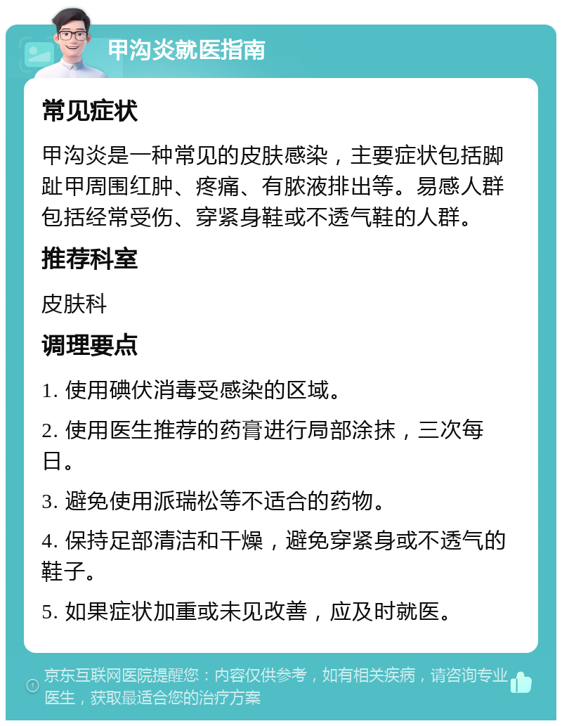 甲沟炎就医指南 常见症状 甲沟炎是一种常见的皮肤感染，主要症状包括脚趾甲周围红肿、疼痛、有脓液排出等。易感人群包括经常受伤、穿紧身鞋或不透气鞋的人群。 推荐科室 皮肤科 调理要点 1. 使用碘伏消毒受感染的区域。 2. 使用医生推荐的药膏进行局部涂抹，三次每日。 3. 避免使用派瑞松等不适合的药物。 4. 保持足部清洁和干燥，避免穿紧身或不透气的鞋子。 5. 如果症状加重或未见改善，应及时就医。