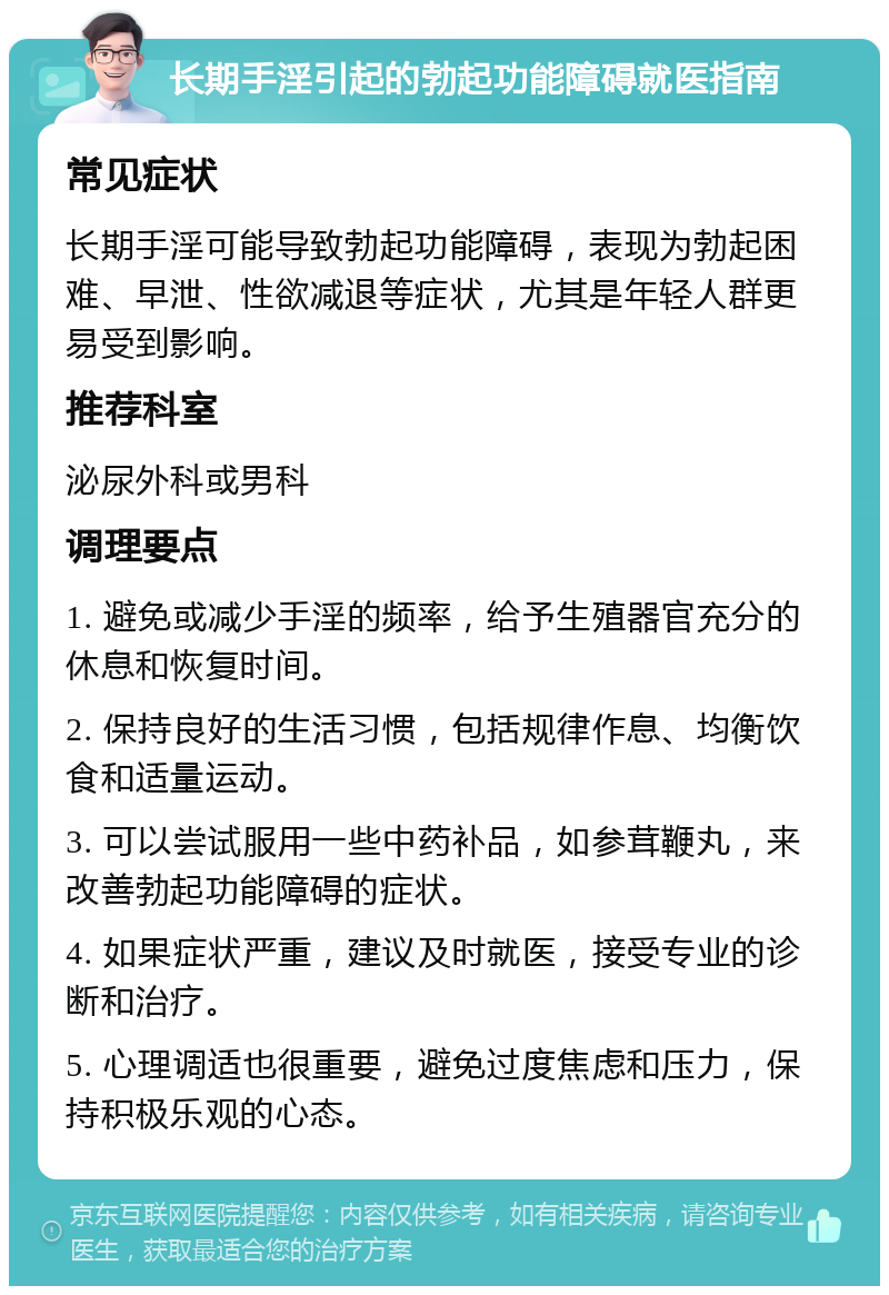 长期手淫引起的勃起功能障碍就医指南 常见症状 长期手淫可能导致勃起功能障碍，表现为勃起困难、早泄、性欲减退等症状，尤其是年轻人群更易受到影响。 推荐科室 泌尿外科或男科 调理要点 1. 避免或减少手淫的频率，给予生殖器官充分的休息和恢复时间。 2. 保持良好的生活习惯，包括规律作息、均衡饮食和适量运动。 3. 可以尝试服用一些中药补品，如参茸鞭丸，来改善勃起功能障碍的症状。 4. 如果症状严重，建议及时就医，接受专业的诊断和治疗。 5. 心理调适也很重要，避免过度焦虑和压力，保持积极乐观的心态。