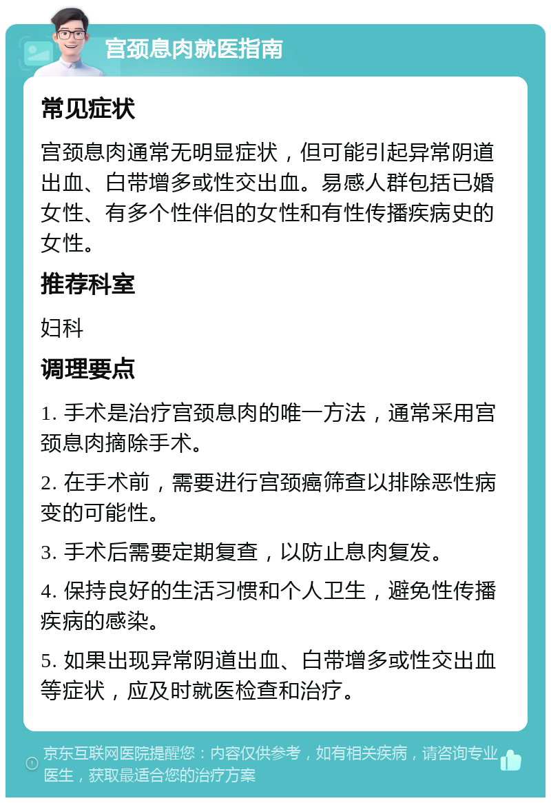 宫颈息肉就医指南 常见症状 宫颈息肉通常无明显症状，但可能引起异常阴道出血、白带增多或性交出血。易感人群包括已婚女性、有多个性伴侣的女性和有性传播疾病史的女性。 推荐科室 妇科 调理要点 1. 手术是治疗宫颈息肉的唯一方法，通常采用宫颈息肉摘除手术。 2. 在手术前，需要进行宫颈癌筛查以排除恶性病变的可能性。 3. 手术后需要定期复查，以防止息肉复发。 4. 保持良好的生活习惯和个人卫生，避免性传播疾病的感染。 5. 如果出现异常阴道出血、白带增多或性交出血等症状，应及时就医检查和治疗。