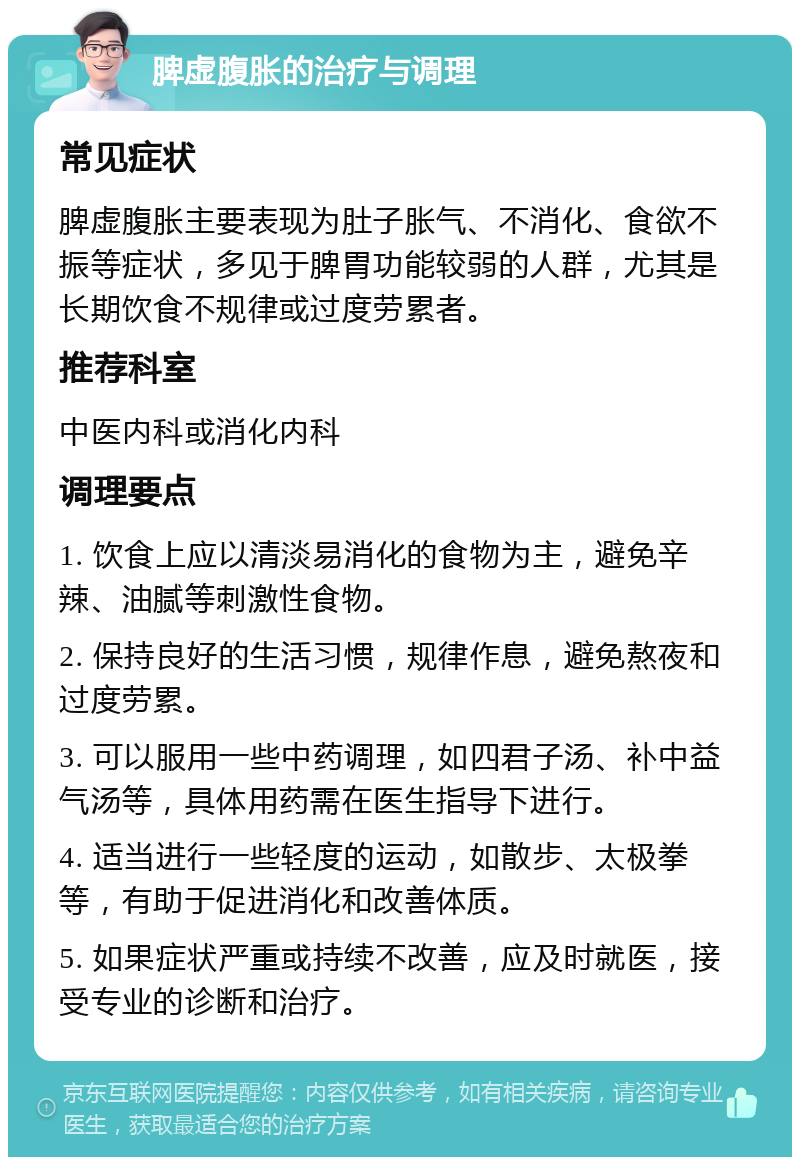 脾虚腹胀的治疗与调理 常见症状 脾虚腹胀主要表现为肚子胀气、不消化、食欲不振等症状，多见于脾胃功能较弱的人群，尤其是长期饮食不规律或过度劳累者。 推荐科室 中医内科或消化内科 调理要点 1. 饮食上应以清淡易消化的食物为主，避免辛辣、油腻等刺激性食物。 2. 保持良好的生活习惯，规律作息，避免熬夜和过度劳累。 3. 可以服用一些中药调理，如四君子汤、补中益气汤等，具体用药需在医生指导下进行。 4. 适当进行一些轻度的运动，如散步、太极拳等，有助于促进消化和改善体质。 5. 如果症状严重或持续不改善，应及时就医，接受专业的诊断和治疗。