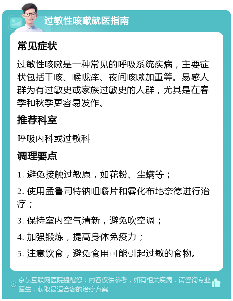 过敏性咳嗽就医指南 常见症状 过敏性咳嗽是一种常见的呼吸系统疾病，主要症状包括干咳、喉咙痒、夜间咳嗽加重等。易感人群为有过敏史或家族过敏史的人群，尤其是在春季和秋季更容易发作。 推荐科室 呼吸内科或过敏科 调理要点 1. 避免接触过敏原，如花粉、尘螨等； 2. 使用孟鲁司特钠咀嚼片和雾化布地奈德进行治疗； 3. 保持室内空气清新，避免吹空调； 4. 加强锻炼，提高身体免疫力； 5. 注意饮食，避免食用可能引起过敏的食物。