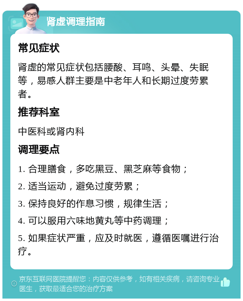 肾虚调理指南 常见症状 肾虚的常见症状包括腰酸、耳鸣、头晕、失眠等，易感人群主要是中老年人和长期过度劳累者。 推荐科室 中医科或肾内科 调理要点 1. 合理膳食，多吃黑豆、黑芝麻等食物； 2. 适当运动，避免过度劳累； 3. 保持良好的作息习惯，规律生活； 4. 可以服用六味地黄丸等中药调理； 5. 如果症状严重，应及时就医，遵循医嘱进行治疗。