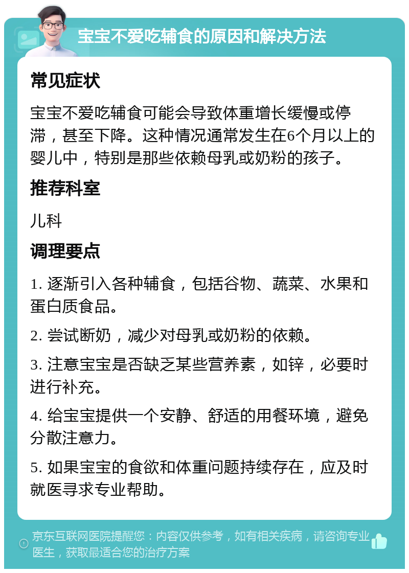 宝宝不爱吃辅食的原因和解决方法 常见症状 宝宝不爱吃辅食可能会导致体重增长缓慢或停滞，甚至下降。这种情况通常发生在6个月以上的婴儿中，特别是那些依赖母乳或奶粉的孩子。 推荐科室 儿科 调理要点 1. 逐渐引入各种辅食，包括谷物、蔬菜、水果和蛋白质食品。 2. 尝试断奶，减少对母乳或奶粉的依赖。 3. 注意宝宝是否缺乏某些营养素，如锌，必要时进行补充。 4. 给宝宝提供一个安静、舒适的用餐环境，避免分散注意力。 5. 如果宝宝的食欲和体重问题持续存在，应及时就医寻求专业帮助。