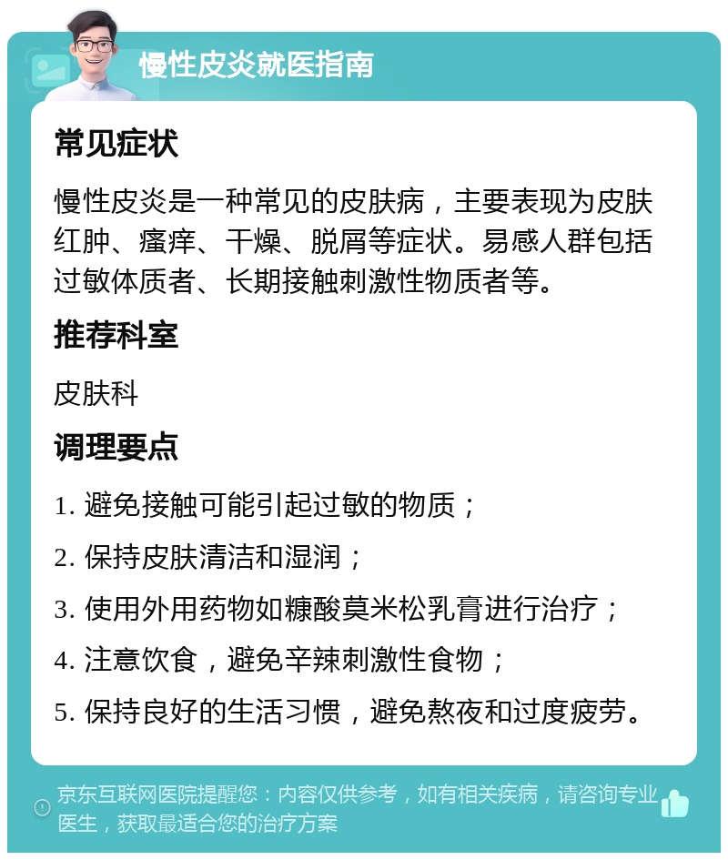 慢性皮炎就医指南 常见症状 慢性皮炎是一种常见的皮肤病，主要表现为皮肤红肿、瘙痒、干燥、脱屑等症状。易感人群包括过敏体质者、长期接触刺激性物质者等。 推荐科室 皮肤科 调理要点 1. 避免接触可能引起过敏的物质； 2. 保持皮肤清洁和湿润； 3. 使用外用药物如糠酸莫米松乳膏进行治疗； 4. 注意饮食，避免辛辣刺激性食物； 5. 保持良好的生活习惯，避免熬夜和过度疲劳。