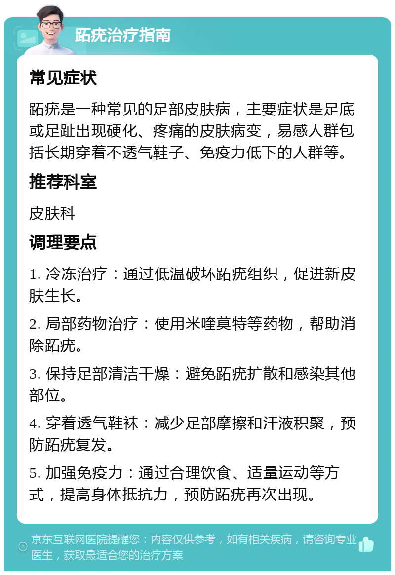 跖疣治疗指南 常见症状 跖疣是一种常见的足部皮肤病，主要症状是足底或足趾出现硬化、疼痛的皮肤病变，易感人群包括长期穿着不透气鞋子、免疫力低下的人群等。 推荐科室 皮肤科 调理要点 1. 冷冻治疗：通过低温破坏跖疣组织，促进新皮肤生长。 2. 局部药物治疗：使用米喹莫特等药物，帮助消除跖疣。 3. 保持足部清洁干燥：避免跖疣扩散和感染其他部位。 4. 穿着透气鞋袜：减少足部摩擦和汗液积聚，预防跖疣复发。 5. 加强免疫力：通过合理饮食、适量运动等方式，提高身体抵抗力，预防跖疣再次出现。