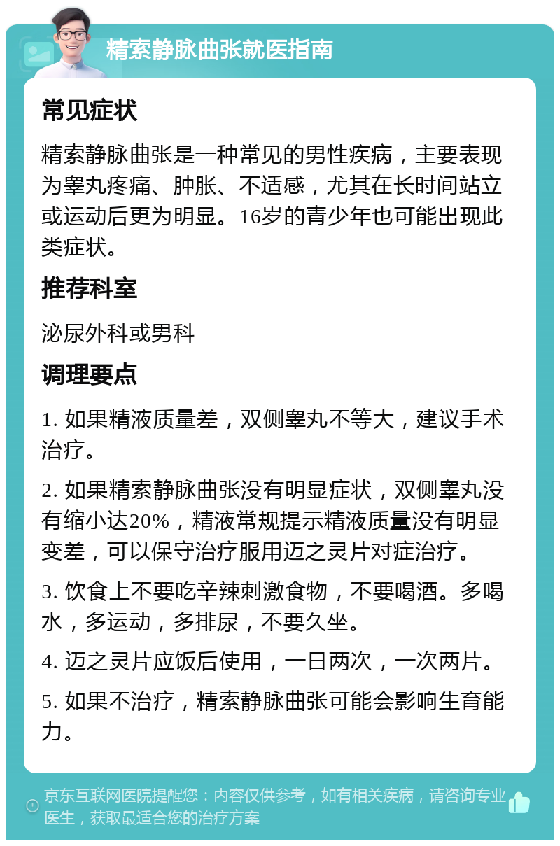 精索静脉曲张就医指南 常见症状 精索静脉曲张是一种常见的男性疾病，主要表现为睾丸疼痛、肿胀、不适感，尤其在长时间站立或运动后更为明显。16岁的青少年也可能出现此类症状。 推荐科室 泌尿外科或男科 调理要点 1. 如果精液质量差，双侧睾丸不等大，建议手术治疗。 2. 如果精索静脉曲张没有明显症状，双侧睾丸没有缩小达20%，精液常规提示精液质量没有明显变差，可以保守治疗服用迈之灵片对症治疗。 3. 饮食上不要吃辛辣刺激食物，不要喝酒。多喝水，多运动，多排尿，不要久坐。 4. 迈之灵片应饭后使用，一日两次，一次两片。 5. 如果不治疗，精索静脉曲张可能会影响生育能力。