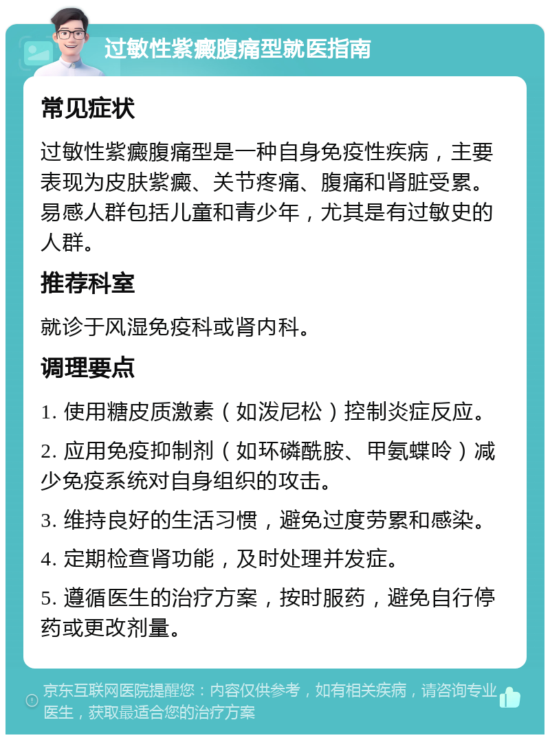 过敏性紫癜腹痛型就医指南 常见症状 过敏性紫癜腹痛型是一种自身免疫性疾病，主要表现为皮肤紫癜、关节疼痛、腹痛和肾脏受累。易感人群包括儿童和青少年，尤其是有过敏史的人群。 推荐科室 就诊于风湿免疫科或肾内科。 调理要点 1. 使用糖皮质激素（如泼尼松）控制炎症反应。 2. 应用免疫抑制剂（如环磷酰胺、甲氨蝶呤）减少免疫系统对自身组织的攻击。 3. 维持良好的生活习惯，避免过度劳累和感染。 4. 定期检查肾功能，及时处理并发症。 5. 遵循医生的治疗方案，按时服药，避免自行停药或更改剂量。