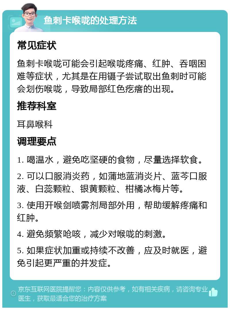 鱼刺卡喉咙的处理方法 常见症状 鱼刺卡喉咙可能会引起喉咙疼痛、红肿、吞咽困难等症状，尤其是在用镊子尝试取出鱼刺时可能会划伤喉咙，导致局部红色疙瘩的出现。 推荐科室 耳鼻喉科 调理要点 1. 喝温水，避免吃坚硬的食物，尽量选择软食。 2. 可以口服消炎药，如蒲地蓝消炎片、蓝芩口服液、白蕊颗粒、银黄颗粒、柑橘冰梅片等。 3. 使用开喉剑喷雾剂局部外用，帮助缓解疼痛和红肿。 4. 避免频繁呛咳，减少对喉咙的刺激。 5. 如果症状加重或持续不改善，应及时就医，避免引起更严重的并发症。