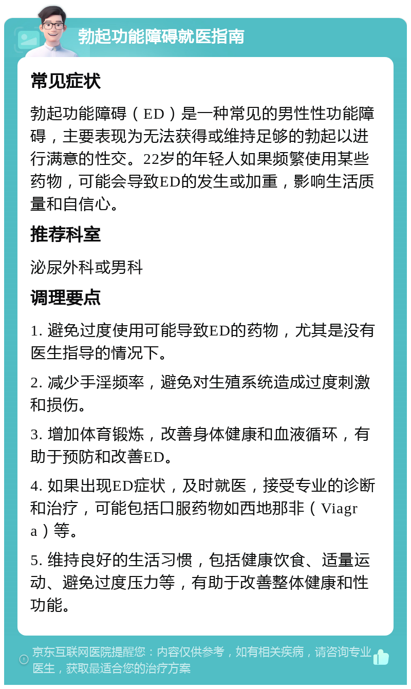 勃起功能障碍就医指南 常见症状 勃起功能障碍（ED）是一种常见的男性性功能障碍，主要表现为无法获得或维持足够的勃起以进行满意的性交。22岁的年轻人如果频繁使用某些药物，可能会导致ED的发生或加重，影响生活质量和自信心。 推荐科室 泌尿外科或男科 调理要点 1. 避免过度使用可能导致ED的药物，尤其是没有医生指导的情况下。 2. 减少手淫频率，避免对生殖系统造成过度刺激和损伤。 3. 增加体育锻炼，改善身体健康和血液循环，有助于预防和改善ED。 4. 如果出现ED症状，及时就医，接受专业的诊断和治疗，可能包括口服药物如西地那非（Viagra）等。 5. 维持良好的生活习惯，包括健康饮食、适量运动、避免过度压力等，有助于改善整体健康和性功能。