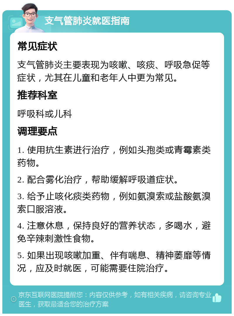 支气管肺炎就医指南 常见症状 支气管肺炎主要表现为咳嗽、咳痰、呼吸急促等症状，尤其在儿童和老年人中更为常见。 推荐科室 呼吸科或儿科 调理要点 1. 使用抗生素进行治疗，例如头孢类或青霉素类药物。 2. 配合雾化治疗，帮助缓解呼吸道症状。 3. 给予止咳化痰类药物，例如氨溴索或盐酸氨溴索口服溶液。 4. 注意休息，保持良好的营养状态，多喝水，避免辛辣刺激性食物。 5. 如果出现咳嗽加重、伴有喘息、精神萎靡等情况，应及时就医，可能需要住院治疗。