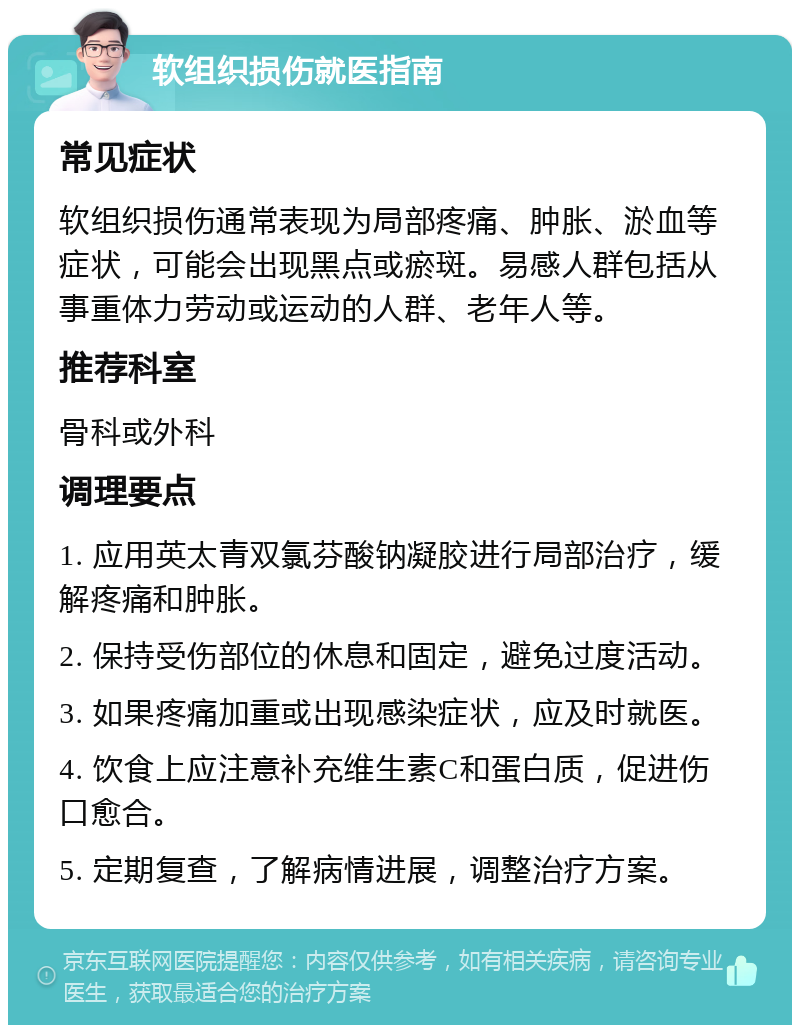 软组织损伤就医指南 常见症状 软组织损伤通常表现为局部疼痛、肿胀、淤血等症状，可能会出现黑点或瘀斑。易感人群包括从事重体力劳动或运动的人群、老年人等。 推荐科室 骨科或外科 调理要点 1. 应用英太青双氯芬酸钠凝胶进行局部治疗，缓解疼痛和肿胀。 2. 保持受伤部位的休息和固定，避免过度活动。 3. 如果疼痛加重或出现感染症状，应及时就医。 4. 饮食上应注意补充维生素C和蛋白质，促进伤口愈合。 5. 定期复查，了解病情进展，调整治疗方案。