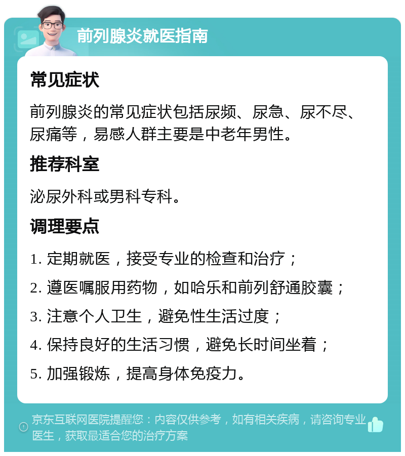 前列腺炎就医指南 常见症状 前列腺炎的常见症状包括尿频、尿急、尿不尽、尿痛等，易感人群主要是中老年男性。 推荐科室 泌尿外科或男科专科。 调理要点 1. 定期就医，接受专业的检查和治疗； 2. 遵医嘱服用药物，如哈乐和前列舒通胶囊； 3. 注意个人卫生，避免性生活过度； 4. 保持良好的生活习惯，避免长时间坐着； 5. 加强锻炼，提高身体免疫力。