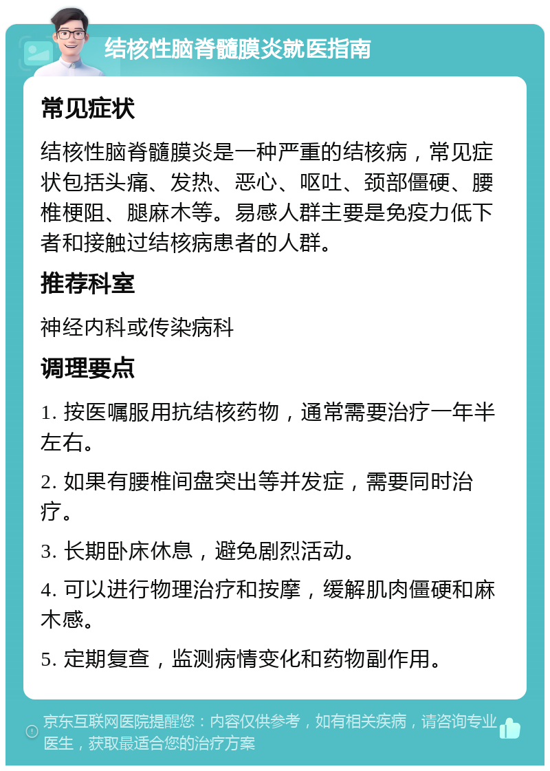 结核性脑脊髓膜炎就医指南 常见症状 结核性脑脊髓膜炎是一种严重的结核病，常见症状包括头痛、发热、恶心、呕吐、颈部僵硬、腰椎梗阻、腿麻木等。易感人群主要是免疫力低下者和接触过结核病患者的人群。 推荐科室 神经内科或传染病科 调理要点 1. 按医嘱服用抗结核药物，通常需要治疗一年半左右。 2. 如果有腰椎间盘突出等并发症，需要同时治疗。 3. 长期卧床休息，避免剧烈活动。 4. 可以进行物理治疗和按摩，缓解肌肉僵硬和麻木感。 5. 定期复查，监测病情变化和药物副作用。