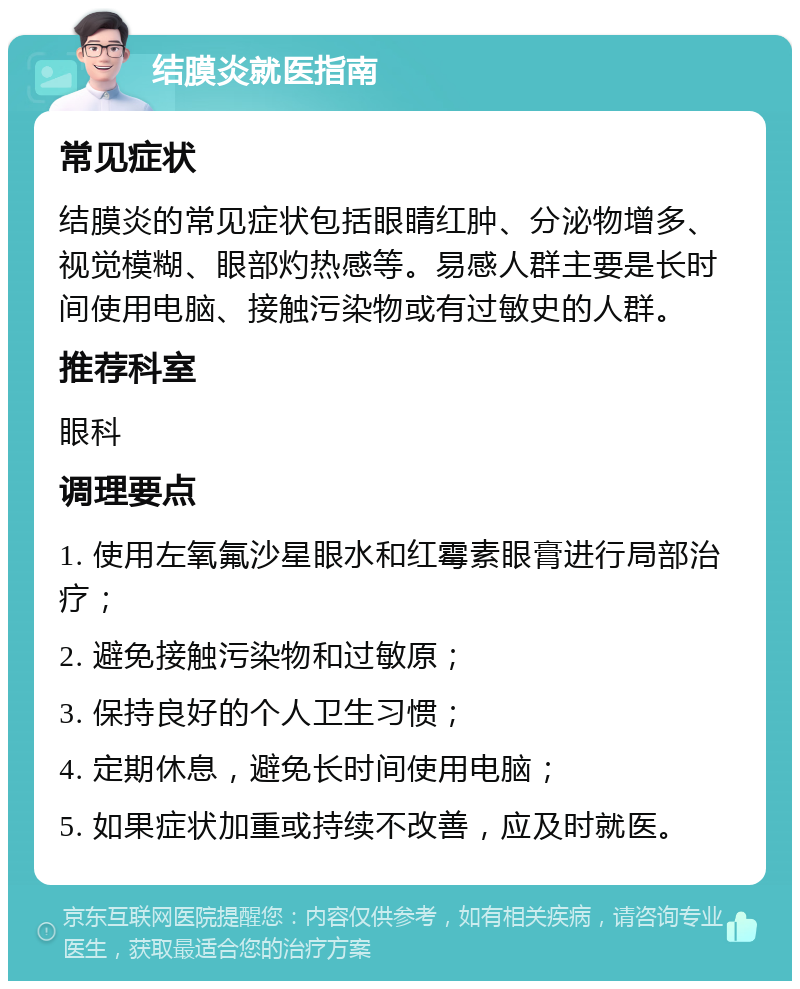 结膜炎就医指南 常见症状 结膜炎的常见症状包括眼睛红肿、分泌物增多、视觉模糊、眼部灼热感等。易感人群主要是长时间使用电脑、接触污染物或有过敏史的人群。 推荐科室 眼科 调理要点 1. 使用左氧氟沙星眼水和红霉素眼膏进行局部治疗； 2. 避免接触污染物和过敏原； 3. 保持良好的个人卫生习惯； 4. 定期休息，避免长时间使用电脑； 5. 如果症状加重或持续不改善，应及时就医。