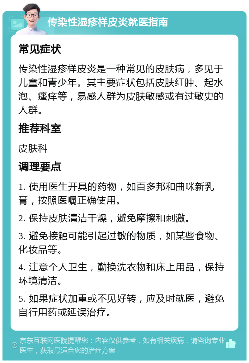 传染性湿疹样皮炎就医指南 常见症状 传染性湿疹样皮炎是一种常见的皮肤病，多见于儿童和青少年。其主要症状包括皮肤红肿、起水泡、瘙痒等，易感人群为皮肤敏感或有过敏史的人群。 推荐科室 皮肤科 调理要点 1. 使用医生开具的药物，如百多邦和曲咪新乳膏，按照医嘱正确使用。 2. 保持皮肤清洁干燥，避免摩擦和刺激。 3. 避免接触可能引起过敏的物质，如某些食物、化妆品等。 4. 注意个人卫生，勤换洗衣物和床上用品，保持环境清洁。 5. 如果症状加重或不见好转，应及时就医，避免自行用药或延误治疗。