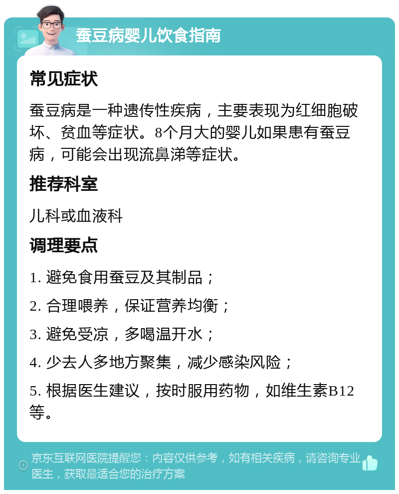 蚕豆病婴儿饮食指南 常见症状 蚕豆病是一种遗传性疾病，主要表现为红细胞破坏、贫血等症状。8个月大的婴儿如果患有蚕豆病，可能会出现流鼻涕等症状。 推荐科室 儿科或血液科 调理要点 1. 避免食用蚕豆及其制品； 2. 合理喂养，保证营养均衡； 3. 避免受凉，多喝温开水； 4. 少去人多地方聚集，减少感染风险； 5. 根据医生建议，按时服用药物，如维生素B12等。