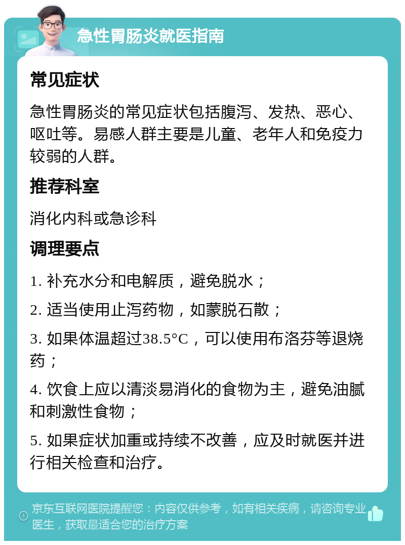 急性胃肠炎就医指南 常见症状 急性胃肠炎的常见症状包括腹泻、发热、恶心、呕吐等。易感人群主要是儿童、老年人和免疫力较弱的人群。 推荐科室 消化内科或急诊科 调理要点 1. 补充水分和电解质，避免脱水； 2. 适当使用止泻药物，如蒙脱石散； 3. 如果体温超过38.5°C，可以使用布洛芬等退烧药； 4. 饮食上应以清淡易消化的食物为主，避免油腻和刺激性食物； 5. 如果症状加重或持续不改善，应及时就医并进行相关检查和治疗。