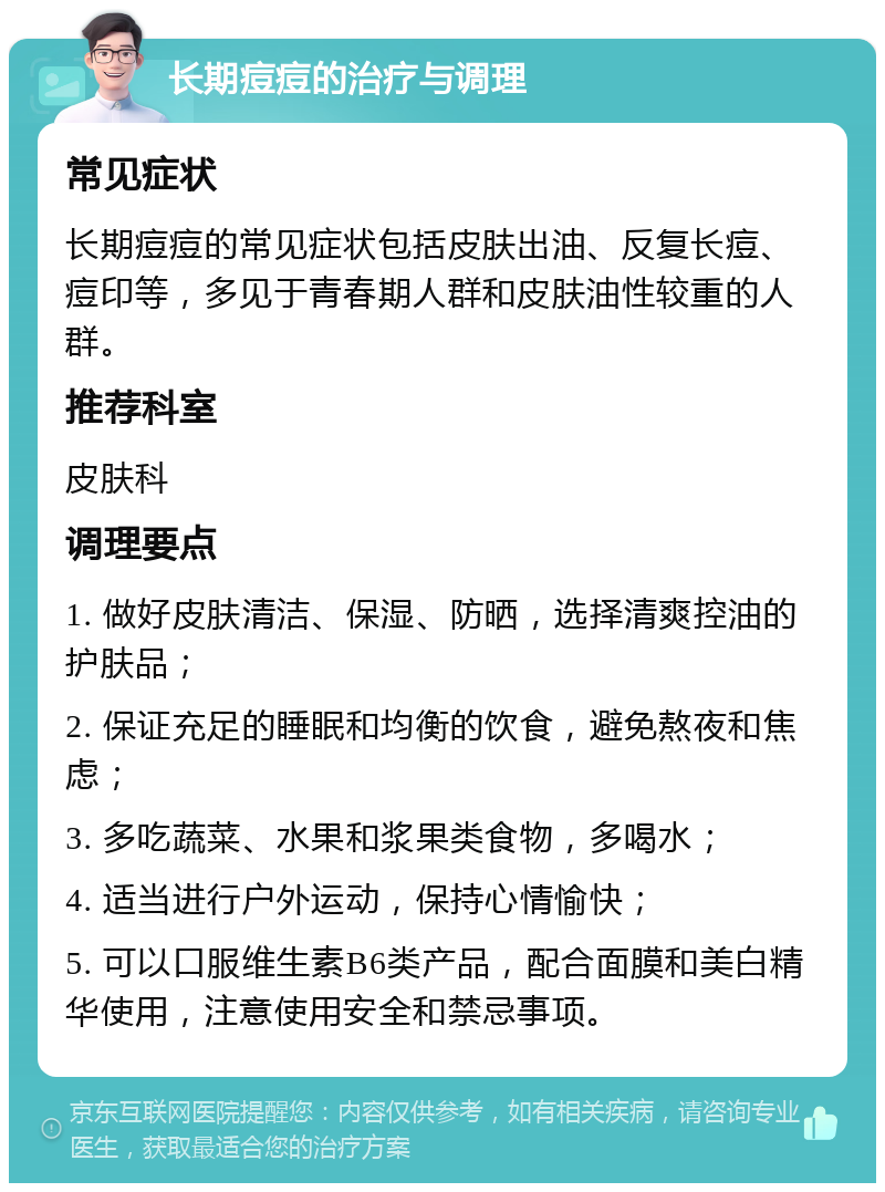 长期痘痘的治疗与调理 常见症状 长期痘痘的常见症状包括皮肤出油、反复长痘、痘印等，多见于青春期人群和皮肤油性较重的人群。 推荐科室 皮肤科 调理要点 1. 做好皮肤清洁、保湿、防晒，选择清爽控油的护肤品； 2. 保证充足的睡眠和均衡的饮食，避免熬夜和焦虑； 3. 多吃蔬菜、水果和浆果类食物，多喝水； 4. 适当进行户外运动，保持心情愉快； 5. 可以口服维生素B6类产品，配合面膜和美白精华使用，注意使用安全和禁忌事项。