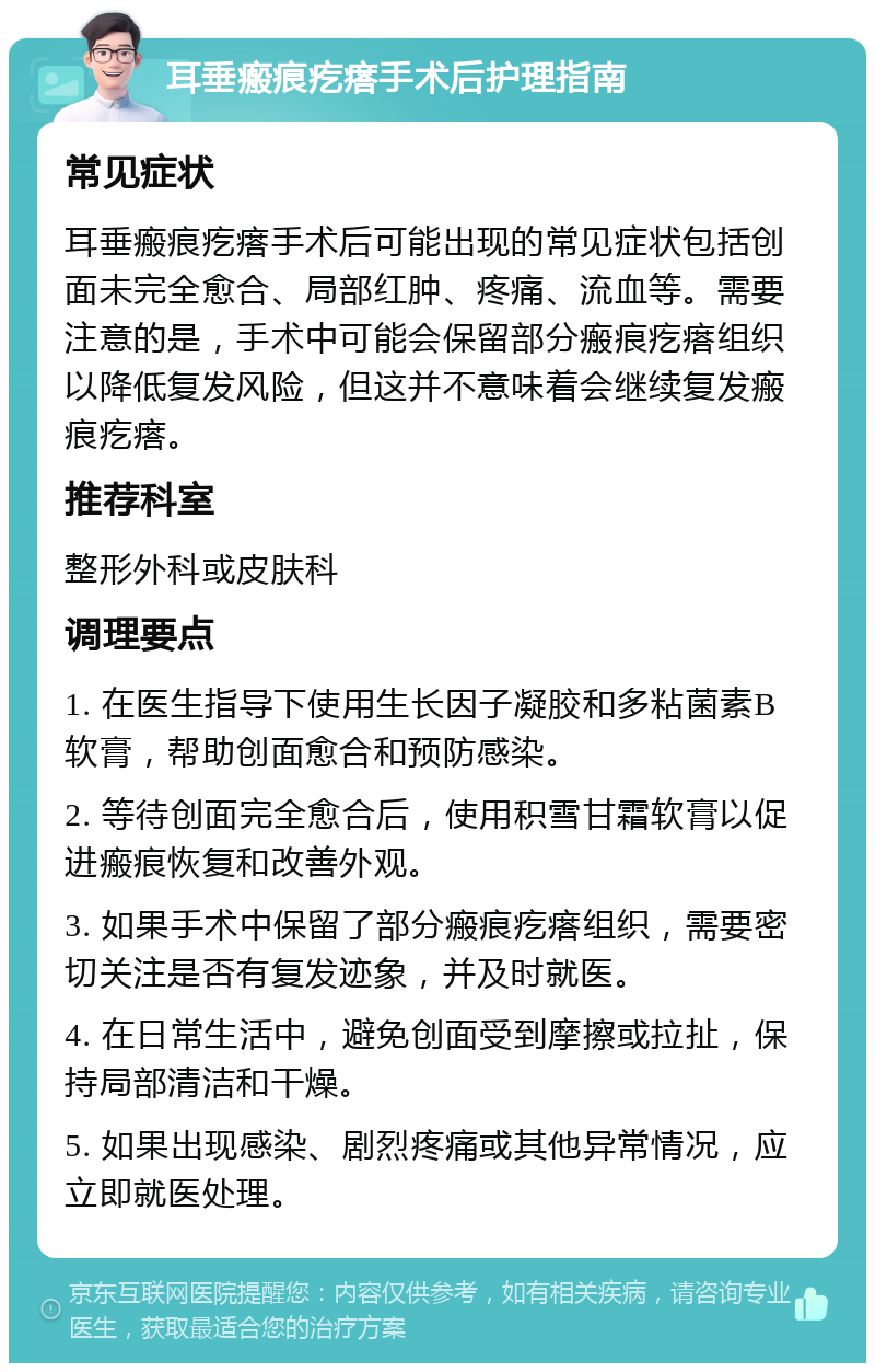 耳垂瘢痕疙瘩手术后护理指南 常见症状 耳垂瘢痕疙瘩手术后可能出现的常见症状包括创面未完全愈合、局部红肿、疼痛、流血等。需要注意的是，手术中可能会保留部分瘢痕疙瘩组织以降低复发风险，但这并不意味着会继续复发瘢痕疙瘩。 推荐科室 整形外科或皮肤科 调理要点 1. 在医生指导下使用生长因子凝胶和多粘菌素B软膏，帮助创面愈合和预防感染。 2. 等待创面完全愈合后，使用积雪甘霜软膏以促进瘢痕恢复和改善外观。 3. 如果手术中保留了部分瘢痕疙瘩组织，需要密切关注是否有复发迹象，并及时就医。 4. 在日常生活中，避免创面受到摩擦或拉扯，保持局部清洁和干燥。 5. 如果出现感染、剧烈疼痛或其他异常情况，应立即就医处理。