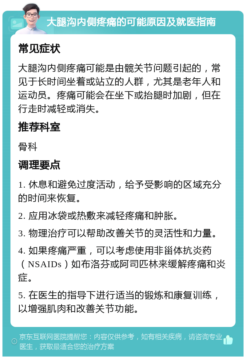 大腿沟内侧疼痛的可能原因及就医指南 常见症状 大腿沟内侧疼痛可能是由髋关节问题引起的，常见于长时间坐着或站立的人群，尤其是老年人和运动员。疼痛可能会在坐下或抬腿时加剧，但在行走时减轻或消失。 推荐科室 骨科 调理要点 1. 休息和避免过度活动，给予受影响的区域充分的时间来恢复。 2. 应用冰袋或热敷来减轻疼痛和肿胀。 3. 物理治疗可以帮助改善关节的灵活性和力量。 4. 如果疼痛严重，可以考虑使用非甾体抗炎药（NSAIDs）如布洛芬或阿司匹林来缓解疼痛和炎症。 5. 在医生的指导下进行适当的锻炼和康复训练，以增强肌肉和改善关节功能。