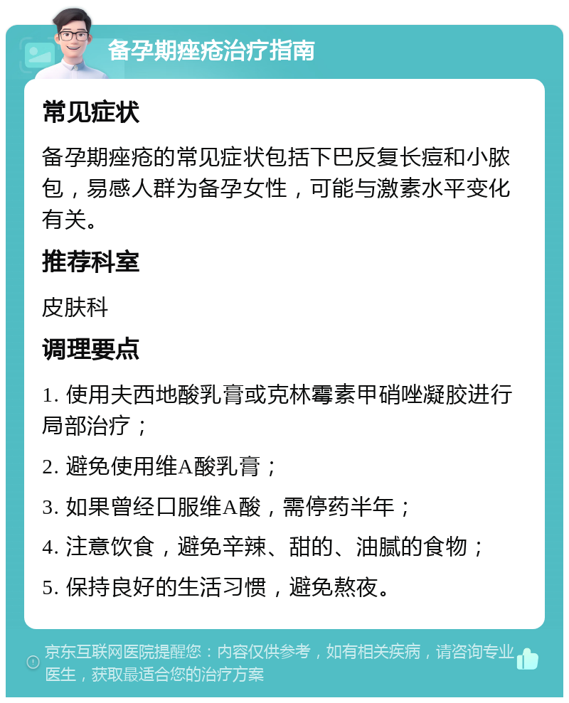 备孕期痤疮治疗指南 常见症状 备孕期痤疮的常见症状包括下巴反复长痘和小脓包，易感人群为备孕女性，可能与激素水平变化有关。 推荐科室 皮肤科 调理要点 1. 使用夫西地酸乳膏或克林霉素甲硝唑凝胶进行局部治疗； 2. 避免使用维A酸乳膏； 3. 如果曾经口服维A酸，需停药半年； 4. 注意饮食，避免辛辣、甜的、油腻的食物； 5. 保持良好的生活习惯，避免熬夜。