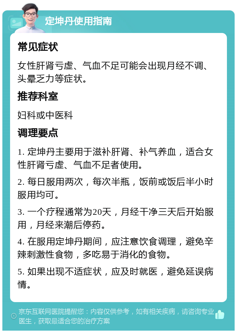 定坤丹使用指南 常见症状 女性肝肾亏虚、气血不足可能会出现月经不调、头晕乏力等症状。 推荐科室 妇科或中医科 调理要点 1. 定坤丹主要用于滋补肝肾、补气养血，适合女性肝肾亏虚、气血不足者使用。 2. 每日服用两次，每次半瓶，饭前或饭后半小时服用均可。 3. 一个疗程通常为20天，月经干净三天后开始服用，月经来潮后停药。 4. 在服用定坤丹期间，应注意饮食调理，避免辛辣刺激性食物，多吃易于消化的食物。 5. 如果出现不适症状，应及时就医，避免延误病情。