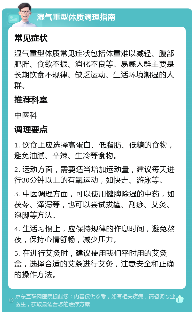 湿气重型体质调理指南 常见症状 湿气重型体质常见症状包括体重难以减轻、腹部肥胖、食欲不振、消化不良等。易感人群主要是长期饮食不规律、缺乏运动、生活环境潮湿的人群。 推荐科室 中医科 调理要点 1. 饮食上应选择高蛋白、低脂肪、低糖的食物，避免油腻、辛辣、生冷等食物。 2. 运动方面，需要适当增加运动量，建议每天进行30分钟以上的有氧运动，如快走、游泳等。 3. 中医调理方面，可以使用健脾除湿的中药，如茯苓、泽泻等，也可以尝试拔罐、刮痧、艾灸、泡脚等方法。 4. 生活习惯上，应保持规律的作息时间，避免熬夜，保持心情舒畅，减少压力。 5. 在进行艾灸时，建议使用我们平时用的艾灸盒，选择合适的艾条进行艾灸，注意安全和正确的操作方法。