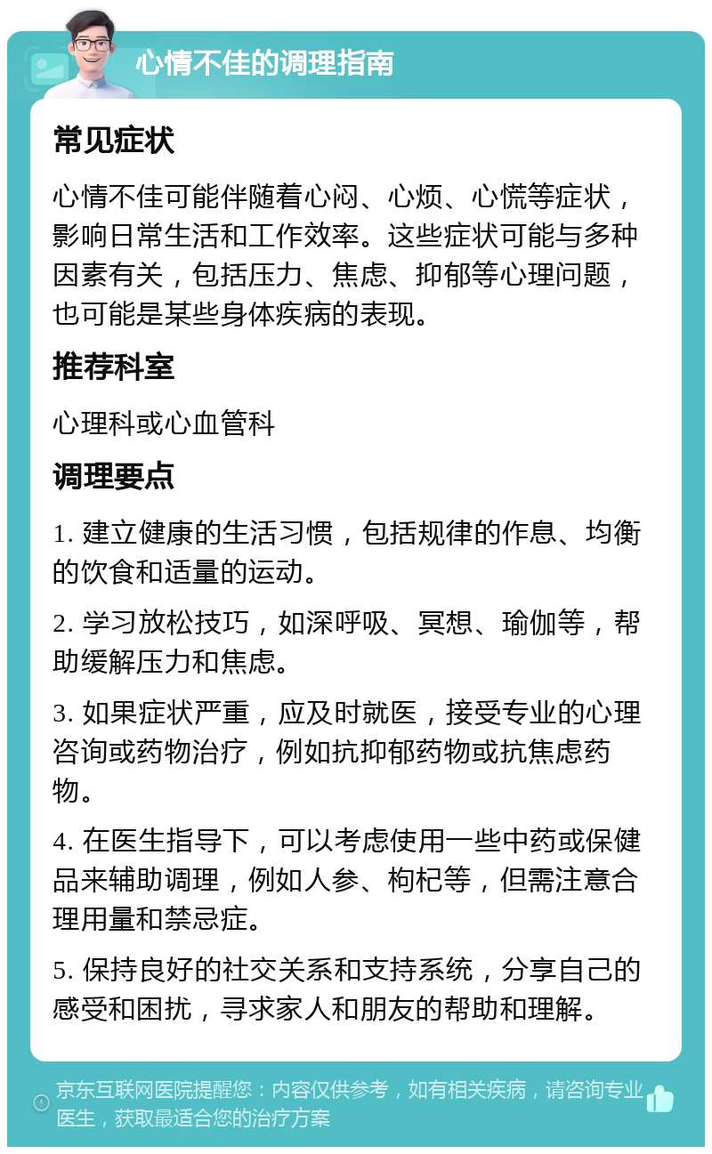 心情不佳的调理指南 常见症状 心情不佳可能伴随着心闷、心烦、心慌等症状，影响日常生活和工作效率。这些症状可能与多种因素有关，包括压力、焦虑、抑郁等心理问题，也可能是某些身体疾病的表现。 推荐科室 心理科或心血管科 调理要点 1. 建立健康的生活习惯，包括规律的作息、均衡的饮食和适量的运动。 2. 学习放松技巧，如深呼吸、冥想、瑜伽等，帮助缓解压力和焦虑。 3. 如果症状严重，应及时就医，接受专业的心理咨询或药物治疗，例如抗抑郁药物或抗焦虑药物。 4. 在医生指导下，可以考虑使用一些中药或保健品来辅助调理，例如人参、枸杞等，但需注意合理用量和禁忌症。 5. 保持良好的社交关系和支持系统，分享自己的感受和困扰，寻求家人和朋友的帮助和理解。