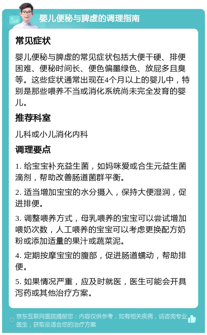 婴儿便秘与脾虚的调理指南 常见症状 婴儿便秘与脾虚的常见症状包括大便干硬、排便困难、便秘时间长、便色偏墨绿色、放屁多且臭等。这些症状通常出现在4个月以上的婴儿中，特别是那些喂养不当或消化系统尚未完全发育的婴儿。 推荐科室 儿科或小儿消化内科 调理要点 1. 给宝宝补充益生菌，如妈咪爱或合生元益生菌滴剂，帮助改善肠道菌群平衡。 2. 适当增加宝宝的水分摄入，保持大便湿润，促进排便。 3. 调整喂养方式，母乳喂养的宝宝可以尝试增加喂奶次数，人工喂养的宝宝可以考虑更换配方奶粉或添加适量的果汁或蔬菜泥。 4. 定期按摩宝宝的腹部，促进肠道蠕动，帮助排便。 5. 如果情况严重，应及时就医，医生可能会开具泻药或其他治疗方案。