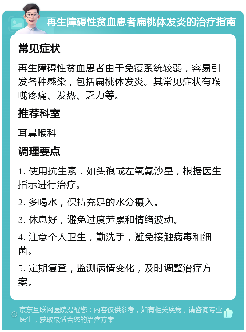 再生障碍性贫血患者扁桃体发炎的治疗指南 常见症状 再生障碍性贫血患者由于免疫系统较弱，容易引发各种感染，包括扁桃体发炎。其常见症状有喉咙疼痛、发热、乏力等。 推荐科室 耳鼻喉科 调理要点 1. 使用抗生素，如头孢或左氧氟沙星，根据医生指示进行治疗。 2. 多喝水，保持充足的水分摄入。 3. 休息好，避免过度劳累和情绪波动。 4. 注意个人卫生，勤洗手，避免接触病毒和细菌。 5. 定期复查，监测病情变化，及时调整治疗方案。