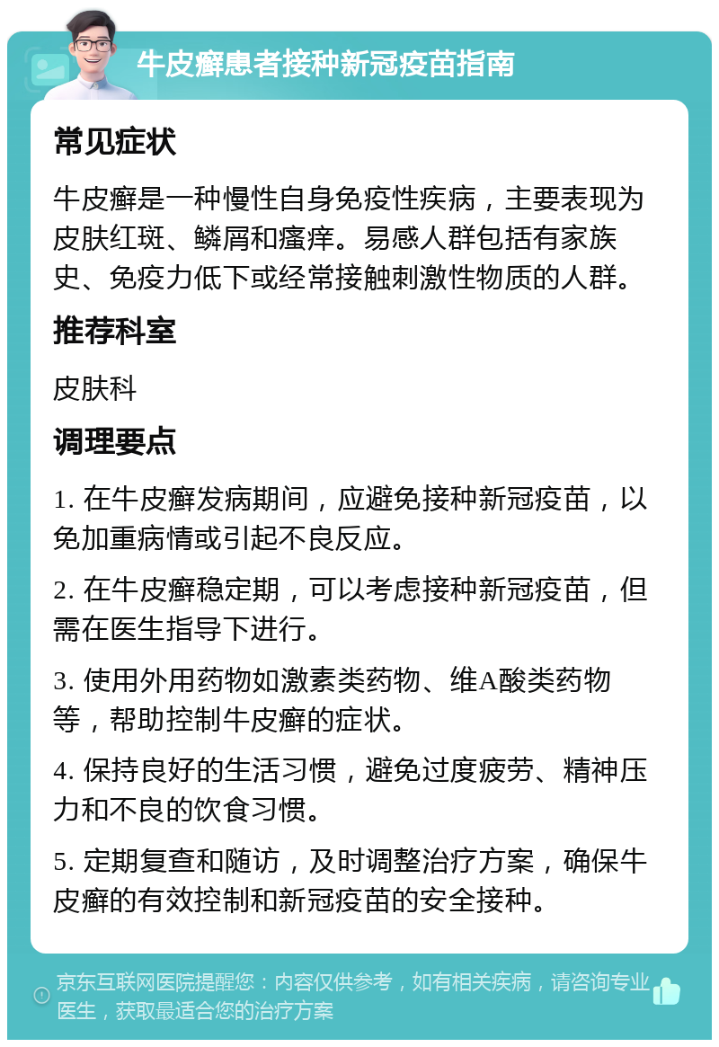 牛皮癣患者接种新冠疫苗指南 常见症状 牛皮癣是一种慢性自身免疫性疾病，主要表现为皮肤红斑、鳞屑和瘙痒。易感人群包括有家族史、免疫力低下或经常接触刺激性物质的人群。 推荐科室 皮肤科 调理要点 1. 在牛皮癣发病期间，应避免接种新冠疫苗，以免加重病情或引起不良反应。 2. 在牛皮癣稳定期，可以考虑接种新冠疫苗，但需在医生指导下进行。 3. 使用外用药物如激素类药物、维A酸类药物等，帮助控制牛皮癣的症状。 4. 保持良好的生活习惯，避免过度疲劳、精神压力和不良的饮食习惯。 5. 定期复查和随访，及时调整治疗方案，确保牛皮癣的有效控制和新冠疫苗的安全接种。