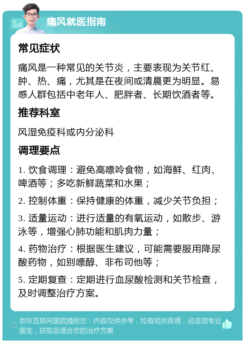 痛风就医指南 常见症状 痛风是一种常见的关节炎，主要表现为关节红、肿、热、痛，尤其是在夜间或清晨更为明显。易感人群包括中老年人、肥胖者、长期饮酒者等。 推荐科室 风湿免疫科或内分泌科 调理要点 1. 饮食调理：避免高嘌呤食物，如海鲜、红肉、啤酒等；多吃新鲜蔬菜和水果； 2. 控制体重：保持健康的体重，减少关节负担； 3. 适量运动：进行适量的有氧运动，如散步、游泳等，增强心肺功能和肌肉力量； 4. 药物治疗：根据医生建议，可能需要服用降尿酸药物，如别嘌醇、非布司他等； 5. 定期复查：定期进行血尿酸检测和关节检查，及时调整治疗方案。