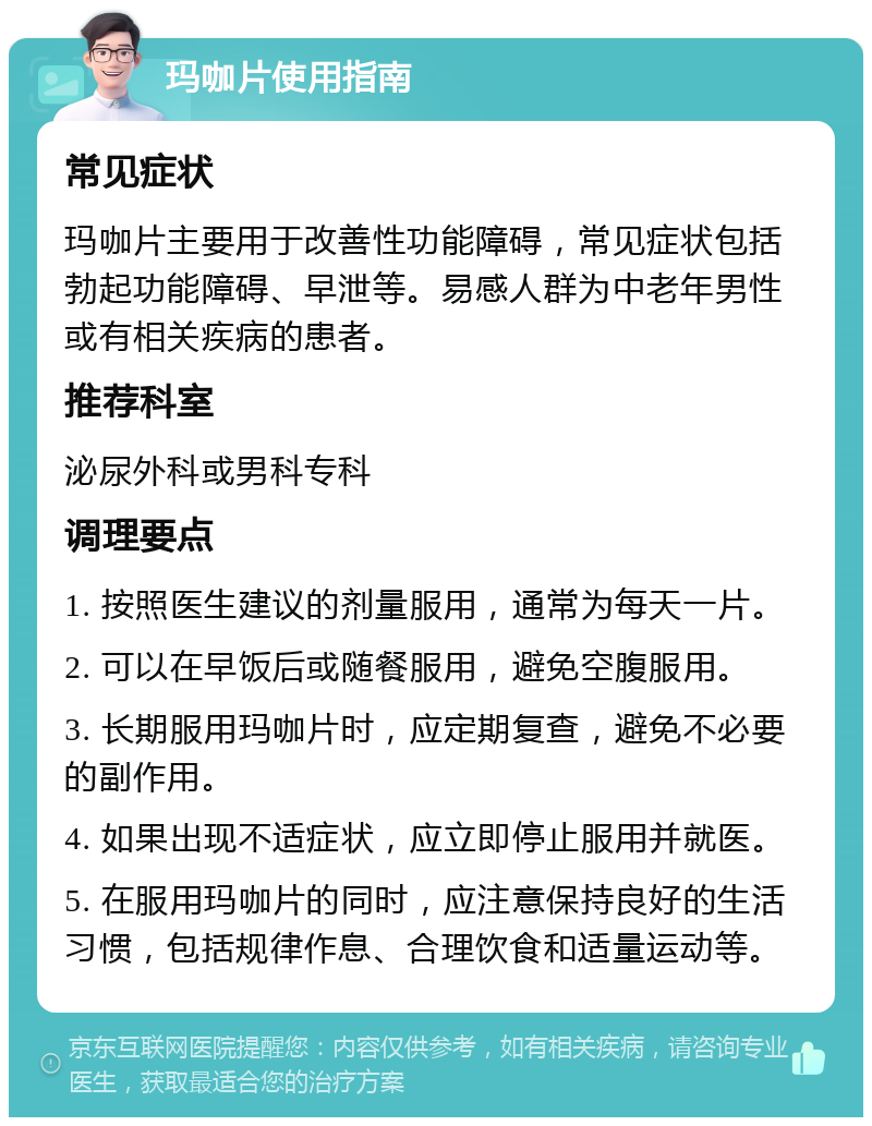 玛咖片使用指南 常见症状 玛咖片主要用于改善性功能障碍，常见症状包括勃起功能障碍、早泄等。易感人群为中老年男性或有相关疾病的患者。 推荐科室 泌尿外科或男科专科 调理要点 1. 按照医生建议的剂量服用，通常为每天一片。 2. 可以在早饭后或随餐服用，避免空腹服用。 3. 长期服用玛咖片时，应定期复查，避免不必要的副作用。 4. 如果出现不适症状，应立即停止服用并就医。 5. 在服用玛咖片的同时，应注意保持良好的生活习惯，包括规律作息、合理饮食和适量运动等。