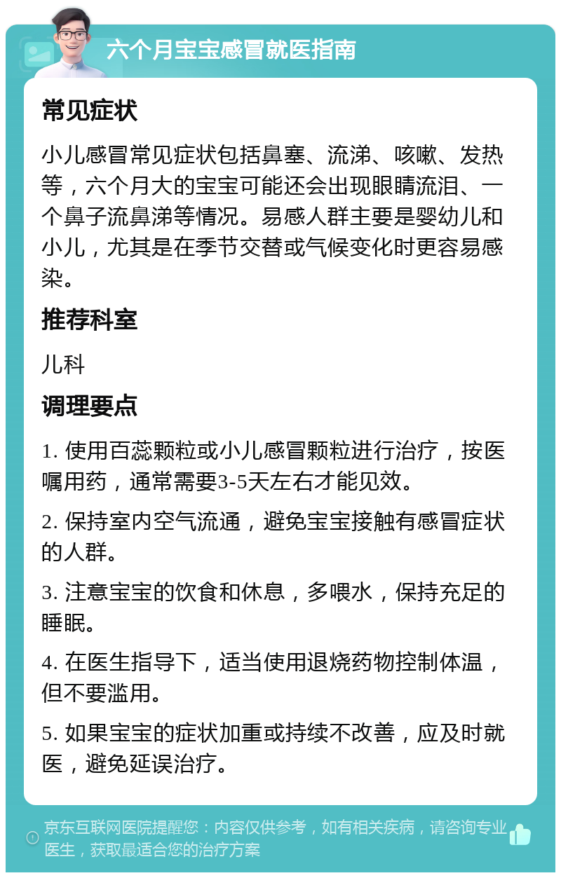 六个月宝宝感冒就医指南 常见症状 小儿感冒常见症状包括鼻塞、流涕、咳嗽、发热等，六个月大的宝宝可能还会出现眼睛流泪、一个鼻子流鼻涕等情况。易感人群主要是婴幼儿和小儿，尤其是在季节交替或气候变化时更容易感染。 推荐科室 儿科 调理要点 1. 使用百蕊颗粒或小儿感冒颗粒进行治疗，按医嘱用药，通常需要3-5天左右才能见效。 2. 保持室内空气流通，避免宝宝接触有感冒症状的人群。 3. 注意宝宝的饮食和休息，多喂水，保持充足的睡眠。 4. 在医生指导下，适当使用退烧药物控制体温，但不要滥用。 5. 如果宝宝的症状加重或持续不改善，应及时就医，避免延误治疗。