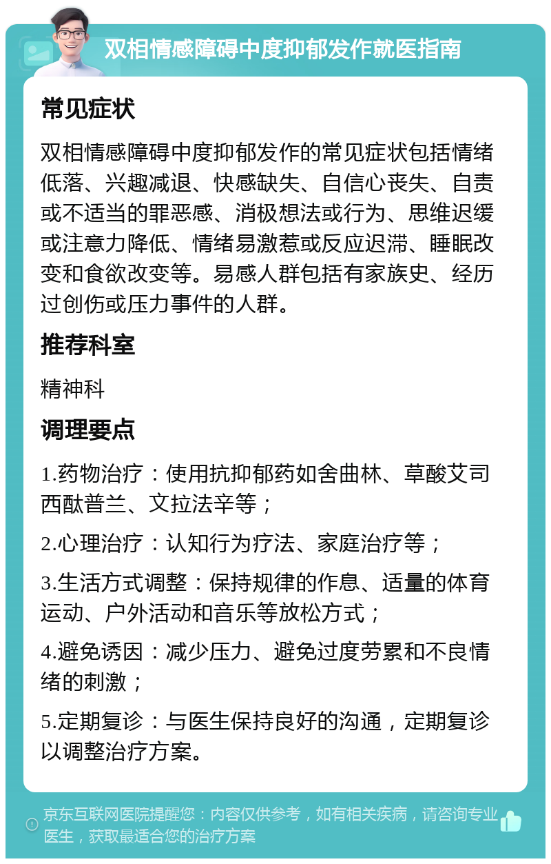 双相情感障碍中度抑郁发作就医指南 常见症状 双相情感障碍中度抑郁发作的常见症状包括情绪低落、兴趣减退、快感缺失、自信心丧失、自责或不适当的罪恶感、消极想法或行为、思维迟缓或注意力降低、情绪易激惹或反应迟滞、睡眠改变和食欲改变等。易感人群包括有家族史、经历过创伤或压力事件的人群。 推荐科室 精神科 调理要点 1.药物治疗：使用抗抑郁药如舍曲林、草酸艾司西酞普兰、文拉法辛等； 2.心理治疗：认知行为疗法、家庭治疗等； 3.生活方式调整：保持规律的作息、适量的体育运动、户外活动和音乐等放松方式； 4.避免诱因：减少压力、避免过度劳累和不良情绪的刺激； 5.定期复诊：与医生保持良好的沟通，定期复诊以调整治疗方案。