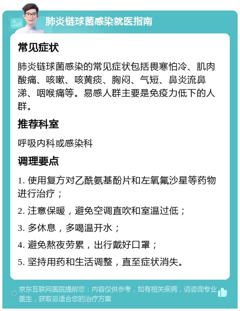 肺炎链球菌感染就医指南 常见症状 肺炎链球菌感染的常见症状包括畏寒怕冷、肌肉酸痛、咳嗽、咳黄痰、胸闷、气短、鼻炎流鼻涕、咽喉痛等。易感人群主要是免疫力低下的人群。 推荐科室 呼吸内科或感染科 调理要点 1. 使用复方对乙酰氨基酚片和左氧氟沙星等药物进行治疗； 2. 注意保暖，避免空调直吹和室温过低； 3. 多休息，多喝温开水； 4. 避免熬夜劳累，出行戴好口罩； 5. 坚持用药和生活调整，直至症状消失。