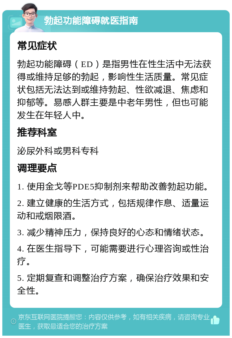 勃起功能障碍就医指南 常见症状 勃起功能障碍（ED）是指男性在性生活中无法获得或维持足够的勃起，影响性生活质量。常见症状包括无法达到或维持勃起、性欲减退、焦虑和抑郁等。易感人群主要是中老年男性，但也可能发生在年轻人中。 推荐科室 泌尿外科或男科专科 调理要点 1. 使用金戈等PDE5抑制剂来帮助改善勃起功能。 2. 建立健康的生活方式，包括规律作息、适量运动和戒烟限酒。 3. 减少精神压力，保持良好的心态和情绪状态。 4. 在医生指导下，可能需要进行心理咨询或性治疗。 5. 定期复查和调整治疗方案，确保治疗效果和安全性。