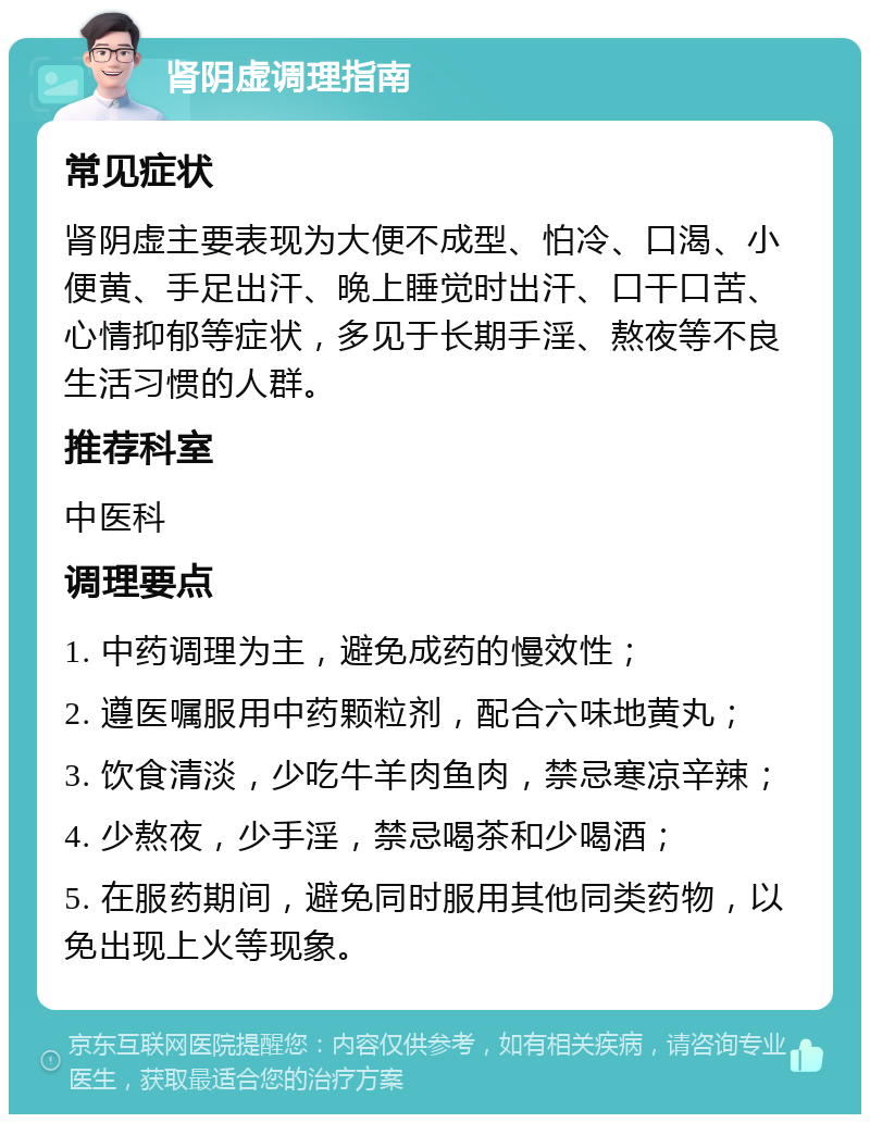 肾阴虚调理指南 常见症状 肾阴虚主要表现为大便不成型、怕冷、口渴、小便黄、手足出汗、晚上睡觉时出汗、口干口苦、心情抑郁等症状，多见于长期手淫、熬夜等不良生活习惯的人群。 推荐科室 中医科 调理要点 1. 中药调理为主，避免成药的慢效性； 2. 遵医嘱服用中药颗粒剂，配合六味地黄丸； 3. 饮食清淡，少吃牛羊肉鱼肉，禁忌寒凉辛辣； 4. 少熬夜，少手淫，禁忌喝茶和少喝酒； 5. 在服药期间，避免同时服用其他同类药物，以免出现上火等现象。